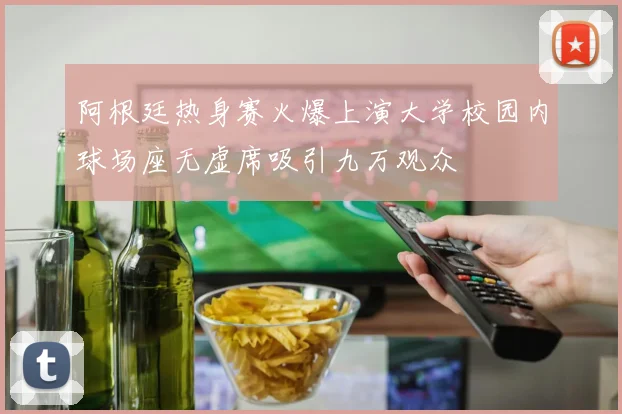 阿根廷热身赛火爆上演大学校园内球场座无虚席吸引九万观众