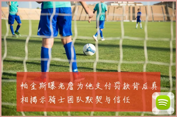 帕金斯曝老詹为他支付罚款背后真相揭示骑士团队默契与信任