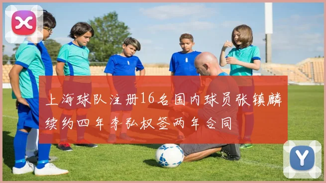 上海球队注册16名国内球员张镇麟续约四年李弘权签两年合同