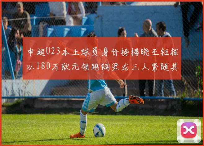 中超U23本土球员身价榜揭晓王钰栋以180万欧元领跑铜梁龙三人紧随其后