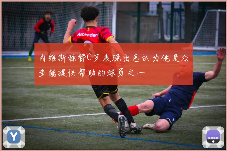 内维斯称赞C罗表现出色认为他是众多能提供帮助的球员之一