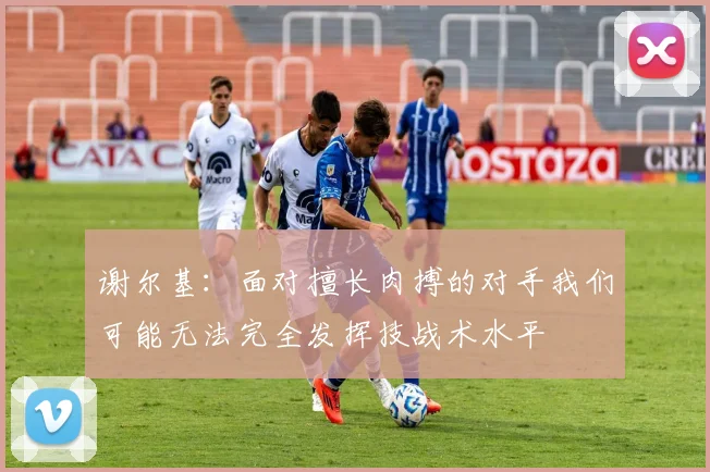 谢尔基：面对擅长肉搏的对手我们可能无法完全发挥技战术水平