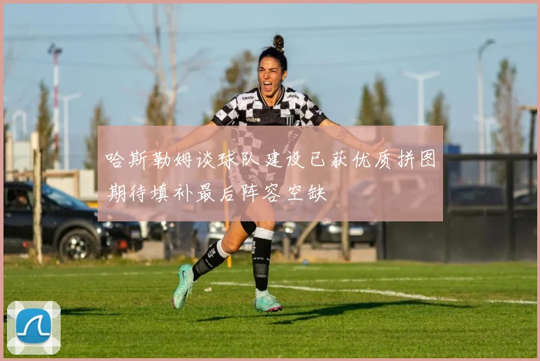 哈斯勒姆谈球队建设已获优质拼图期待填补最后阵容空缺