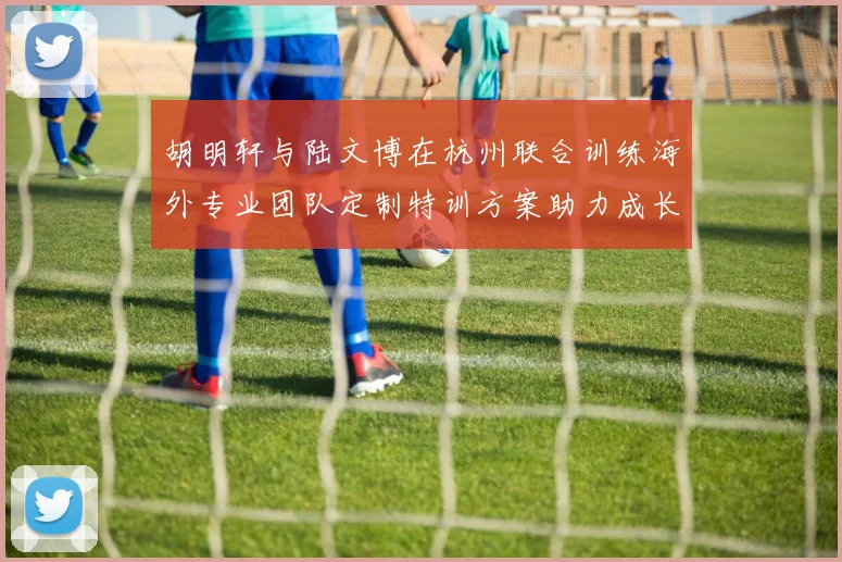 胡明轩与陆文博在杭州联合训练海外专业团队定制特训方案助力成长