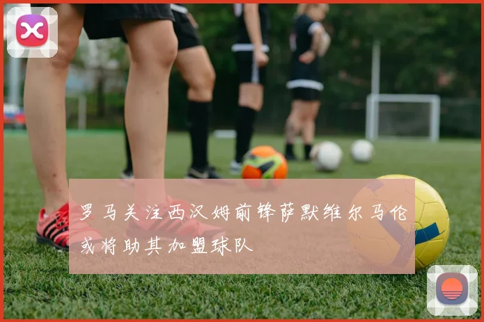 罗马关注西汉姆前锋萨默维尔马伦或将助其加盟球队