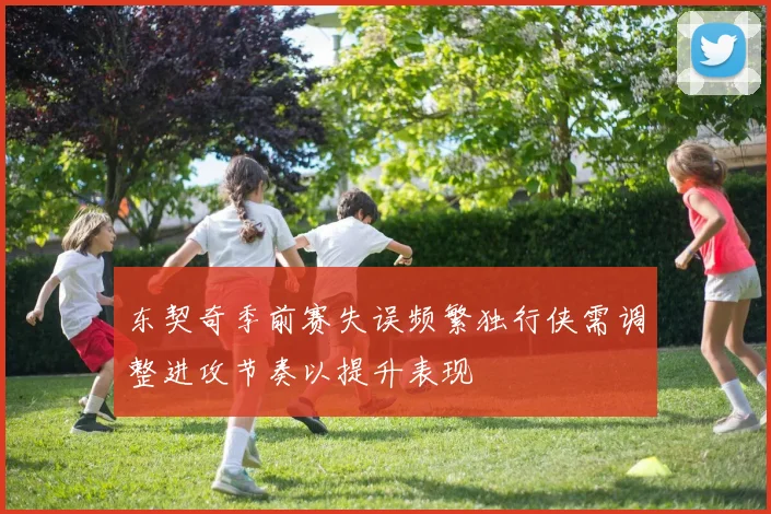 东契奇季前赛失误频繁独行侠需调整进攻节奏以提升表现