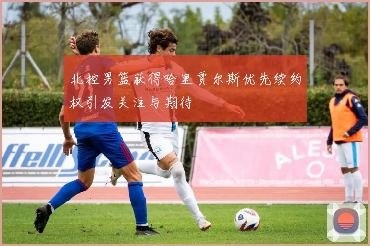 北控男篮获得哈里贾尔斯优先续约权引发关注与期待