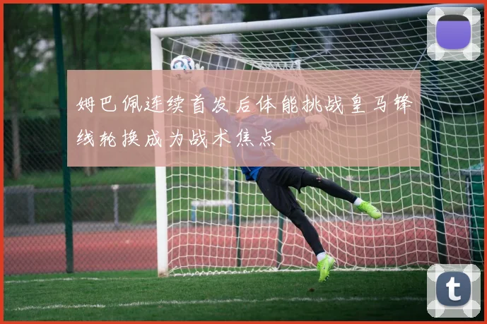 姆巴佩连续首发后体能挑战皇马锋线轮换成为战术焦点