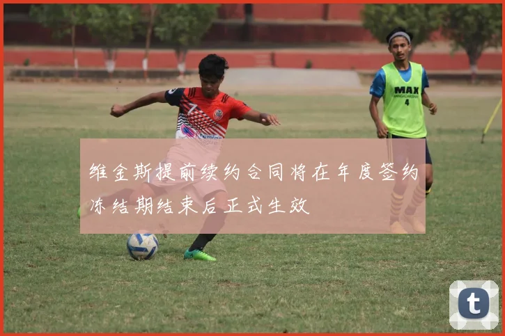 维金斯提前续约合同将在年度签约冻结期结束后正式生效
