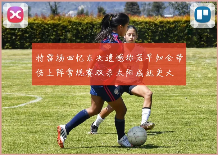 特雷杨回忆东决遗憾称若早知会带伤上阵常规赛双杀太阳成就更大