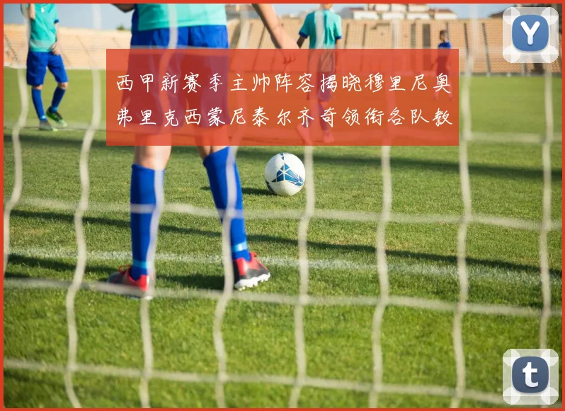 西甲新赛季主帅阵容揭晓穆里尼奥弗里克西蒙尼泰尔齐奇领衔各队教练团